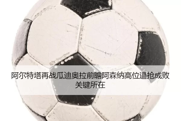 阿尔特塔再战瓜迪奥拉前瞻阿森纳高位逼抢成败关键所在