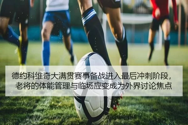 德约科维奇大满贯赛事备战进入最后冲刺阶段，老将的体能管理与临场应变成为外界讨论焦点